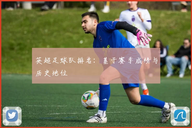 英超足球队排名：基于赛季成绩与历史地位